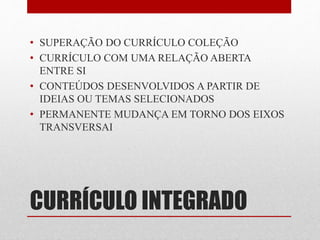 • SUPERAÇÃO DO CURRÍCULO COLEÇÃO 
• CURRÍCULO COM UMA RELAÇÃO ABERTA 
ENTRE SI 
• CONTEÚDOS DESENVOLVIDOS A PARTIR DE 
IDEIAS OU TEMAS SELECIONADOS 
• PERMANENTE MUDANÇA EM TORNO DOS EIXOS 
TRANSVERSAI 
CURRÍCULO INTEGRADO 
 