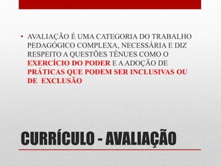 • AVALIAÇÃO É UMA CATEGORIA DO TRABALHO 
PEDAGÓGICO COMPLEXA, NECESSÁRIA E DIZ 
RESPEITO A QUESTÕES TÊNUES COMO O 
EXERCÍCIO DO PODER E A ADOÇÃO DE 
PRÁTICAS QUE PODEM SER INCLUSIVAS OU 
DE EXCLUSÃO 
CURRÍCULO - AVALIAÇÃO 
 
