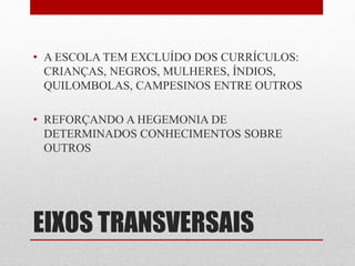 • A ESCOLA TEM EXCLUÍDO DOS CURRÍCULOS: 
CRIANÇAS, NEGROS, MULHERES, ÍNDIOS, 
QUILOMBOLAS, CAMPESINOS ENTRE OUTROS 
• REFORÇANDO A HEGEMONIA DE 
DETERMINADOS CONHECIMENTOS SOBRE 
OUTROS 
EIXOS TRANSVERSAIS 
 
