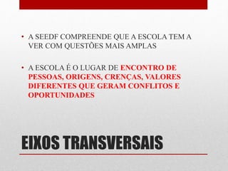 • A SEEDF COMPREENDE QUE A ESCOLA TEM A 
VER COM QUESTÕES MAIS AMPLAS 
• A ESCOLA É O LUGAR DE ENCONTRO DE 
PESSOAS, ORIGENS, CRENÇAS, VALORES 
DIFERENTES QUE GERAM CONFLITOS E 
OPORTUNIDADES 
EIXOS TRANSVERSAIS 
 