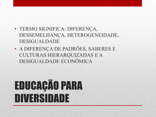 • TERMO SIGNIFICA: DIFERENÇA, 
DESSEMELHANÇA, HETEROGENEIDADE, 
DESIGUALDADE 
• A DIFERENÇA DE PADRÕES, SABERES E 
CULTURAS HIERARQUIZADAS E A 
DESIGUALDADE ECONÔMICA 
EDUCAÇÃO PARA 
DIVERSIDADE 
 