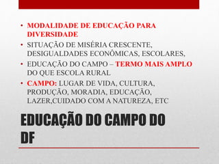 • MODALIDADE DE EDUCAÇÃO PARA 
DIVERSIDADE 
• SITUAÇÃO DE MISÉRIA CRESCENTE, 
DESIGUALDADES ECONÔMICAS, ESCOLARES, 
• EDUCAÇÃO DO CAMPO – TERMO MAIS AMPLO 
DO QUE ESCOLA RURAL 
• CAMPO: LUGAR DE VIDA, CULTURA, 
PRODUÇÃO, MORADIA, EDUCAÇÃO, 
LAZER,CUIDADO COM A NATUREZA, ETC 
EDUCAÇÃO DO CAMPO DO 
DF 
 