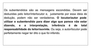 Os subentendidos são as mensagens escondidas. Devem ser
deduzidas pelo leitor/interlocutor e, justamente por essa ideia de
dedução, podem não ser verdadeiras. O locutor/autor pode
utilizar o subentendido para dizer algo que parece não estar
dizendo, e a interpretação, inferência é de total
responsabilidade do leitor/ouvinte. Ou seja, o autor/locutor pode
perfeitamente negar ter dito o que foi inferido.
 