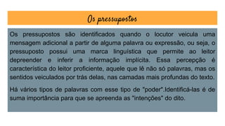Os pressupostos
Os pressupostos são identificados quando o locutor veicula uma
mensagem adicional a partir de alguma palavra ou expressão, ou seja, o
pressuposto possui uma marca linguística que permite ao leitor
depreender e inferir a informação implícita. Essa percepção é
característica do leitor proficiente, aquele que lê não só palavras, mas os
sentidos veiculados por trás delas, nas camadas mais profundas do texto.
Há vários tipos de palavras com esse tipo de "poder".Identificá-las é de
suma importância para que se apreenda as "intenções" do dito.
 