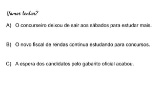 Vamos tentar?
A) O concurseiro deixou de sair aos sábados para estudar mais.
B) O novo fiscal de rendas continua estudando para concursos.
C) A espera dos candidatos pelo gabarito oficial acabou.
 