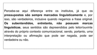 Percebe-se aqui diferença entre os institutos, já que os
pressupostos são sempre marcados linguisticamente e, por
isso, são verdadeiros, inclusive quando negamos a frase original.
Os subentendidos, entretanto, não possuem marcas
linguísticas, seus sentidos são depreendidos pelo leitor/ouvinte
através do próprio contexto comunicacional, sendo, portanto, uma
interpretação ou afirmação que pode ser negada, pode ser
verdadeira ou não.
 