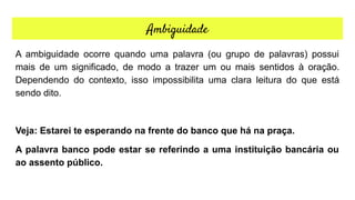 Ambiguidade
A ambiguidade ocorre quando uma palavra (ou grupo de palavras) possui
mais de um significado, de modo a trazer um ou mais sentidos à oração.
Dependendo do contexto, isso impossibilita uma clara leitura do que está
sendo dito.
Veja: Estarei te esperando na frente do banco que há na praça.
A palavra banco pode estar se referindo a uma instituição bancária ou
ao assento público.
 