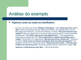 Análise do exemplo
   Vejamos como as vozes se manifestam:

    –   No início, do trecho que vai de “Relógio do Shopping...”.até “tempo para ficar com o
        filho”, temos a presença do locutor (daqui para frente L). Em seguida entra a voz do
        filho (daqui para frente E1), um dos enunciadores, no trecho “Pai como funciona esse
        relógio?” Logo em seguida vem a voz do pai (daqui para frente E2), o outro enunciador,
        respondendo: “Tá vendo a água lá em cima daquela bola...”. Em seguida temos
        novamente a presença de L em “Ele ia explicando e o garoto maravilhado com o
        relógio”. Novamente o E1 perguntando: Mas para que serve o tempo pai?”. Retorna L
        no trecho” Como é que as crianças conseguem fazer esse tipo de pergunta?”. Na
        seqüência temos E2, no trecho que vai de” Tempo serve para medir...”até tenho que
        te deixar na casa da sua mãe”. No trecho seguinte temos o retorno de L: desde “Ele
        esperava o tradicional por quê? Mas...” até o final do texto.
 