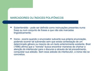 MARCADORES OU ÍNDICES POLIFÔNICOS


   Subentendido - pode ser definido como insinuações presentes numa
    frase ou num conjunto de frases e que não são marcadas
    lingüisticamente;

   Ironia - ocorre quando o enunciador subverte sua própria enunciação,
    podendo ocorrer tal subversão sem que exista contestação de um
    determinado gênero ou mesmo de um texto anteriormente existente. Brait
    (1996) afirma que o “ironista” busca encontrar maneiras de chamar a
    atenção do interlocutor para o discurso e através de tal procedimento,
    conquistar sua adesão. Sem essa adesão do interlocutor, a ironia não se
    concretiza.
 