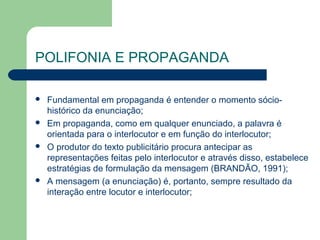 POLIFONIA E PROPAGANDA

   Fundamental em propaganda é entender o momento sócio-
    histórico da enunciação;
   Em propaganda, como em qualquer enunciado, a palavra é
    orientada para o interlocutor e em função do interlocutor;
   O produtor do texto publicitário procura antecipar as
    representações feitas pelo interlocutor e através disso, estabelece
    estratégias de formulação da mensagem (BRANDÃO, 1991);
   A mensagem (a enunciação) é, portanto, sempre resultado da
    interação entre locutor e interlocutor;
 