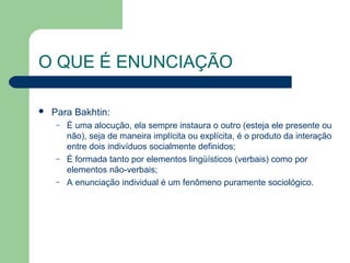 O QUE É ENUNCIAÇÃO

   Para Bakhtin:
    –   É uma alocução, ela sempre instaura o outro (esteja ele presente ou
        não), seja de maneira implícita ou explícita, é o produto da interação
        entre dois indivíduos socialmente definidos;
    –   É formada tanto por elementos lingüísticos (verbais) como por
        elementos não-verbais;
    –   A enunciação individual é um fenômeno puramente sociológico.
 