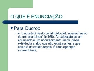 O QUE É ENUNCIAÇÃO

Para    Ducrot:
 –   é “o acontecimento constituído pelo aparecimento
     de um enunciado” (p.168). A realização de um
     enunciado é um acontecimento único, dá-se
     existência a algo que não existia antes e que
     deixará de existir depois. É uma aparição
     momentânea;
 