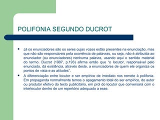 POLIFONIA SEGUNDO DUCROT

   Já os enunciadores são os seres cujas vozes estão presentes na enunciação, mas
    que não são responsáveis pela ocorrência de palavras, ou seja, não é atribuída ao
    enunciador (ou enunciadores) nenhuma palavra, usando aqui o sentido material
    do termo. Ducrot (1987, p.193) afirma então que “o locutor, responsável pelo
    enunciado, dá existência, através deste, a enunciadores de quem ele organiza os
    pontos de vista e as atitudes”.
   A diferenciação entre locutor e ser empírico de imediato nos remete à polifonia.
    Em propaganda normalmente temos o apagamento total do ser empírico, do autor
    ou produtor efetivo do texto publicitário, em prol do locutor que conversará com o
    interlocutor dentro de um repertório adequado a esse.
 