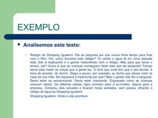 EXEMPLO
   Analisemos este texto:
    –   Relógio do Shopping Iguatemi. Ele se pergunta por que nunca tinha tempo para ficar
        com o filho. Pai, como funciona este relógio? Ta vendo a água lá em cima daquela
        bola...Ele ia explicando e o garoto maravilhado com o relógio. Mas para que serve o
        tempo, pai? Como é que as crianças conseguem fazer este tipo de pergunta? Tempo
        serve para medir as coisas que a gente faz. A hora que você tem que ir pra escola. A
        hora de acordar, de dormir. Daqui a pouco, por exemplo, eu tenho que deixar você na
        casa da sua mãe. Ele esperava o tradicional por quê? Mas o garoto não fez a pergunta.
        Devia estar se acostumando. Devia estar crescendo. Engraçado como as crianças
        crescem rápido. Do telefone celular, ligou primeiro para a ex-mulher, depois para a
        empresa. Comprou dois sorvetes e ficaram horas sentados, sem pressa, olhando o
        relógio de água do Shopping Iguatemi.
        Shopping Iguatemi. Onde a vida acontece.
 