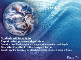 Pressure Page 74 Students will be able to Explain what pressure depends on Describe how fluid pressure changes with elevation and depth Describe the effect of the buoyant force Explain how the density of an object determines whether it sinks or floats 