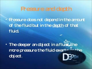 Pressure and depth Pressure does not depend in the amount of the fluid but in the depth of that fluid. The deeper an object in a fluid, the more pressure the fluid exerts on the object .