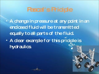 Pascal's Priciple A change in pressure at any point in an enclosed fluid will be transmitted equally to all parts of the fluid. A clear example for this priciple is hydraulics .