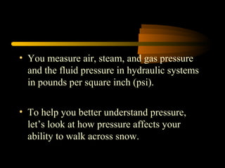 • You measure air, steam, and gas pressure
and the fluid pressure in hydraulic systems
in pounds per square inch (psi).
• To help you better understand pressure,
let’s look at how pressure affects your
ability to walk across snow.
 