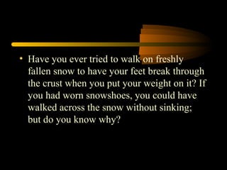 • Have you ever tried to walk on freshly
fallen snow to have your feet break through
the crust when you put your weight on it? If
you had worn snowshoes, you could have
walked across the snow without sinking;
but do you know why?
 