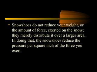• Snowshoes do not reduce your weight, or
the amount of force, exerted on the snow;
they merely distribute it over a larger area.
In doing that, the snowshoes reduce the
pressure per square inch of the force you
exert.
 