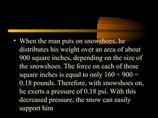• When the man puts on snowshoes, he
distributes his weight over an area of about
900 square inches, depending on the size of
the snowshoes. The force on each of those
square inches is equal to only 160 ÷ 900 =
0.18 pounds. Therefore, with snowshoes on,
he exerts a pressure of 0.18 psi. With this
decreased pressure, the snow can easily
support him
 