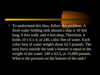 • To understand this idea, follow this problem. A
fresh water holding tank aboard a ship is 10 feet
long, 6 feet wide, and 4 feet deep. Therefore, it
holds 10 x 6 x 4, or 240, cubic feet of water. Each
cubic foot of water weighs about 62.5 pounds. The
total force outside the tank’s bottom is equal to the
weight of the water: 240 x 62.5, or 15,000 pounds.
What is the pressure on the bottom of the tank?
 