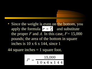 • Since the weight is even on the bottom, you
apply the formula and substitute
the proper F and A. In this case, F= 15,000
pounds; the area of the bottom in square
inches is 10 x 6 x 144, since 1
44 square inches = 1 square foot.
 
