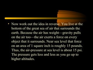 • Now work out the idea in reverse. You live at the
bottom of the great sea of air that surrounds the
earth. Because the air has weight—gravity pulls
on the air too—the air exerts a force on every
object that it surrounds. Near sea level that force
on an area of 1 square inch is roughly 15 pounds.
Thus, the air-pressure at sea level is about 15 psi.
The pressure gets less and less as you go up to
higher altitudes.
 