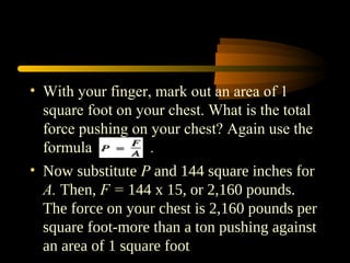 • With your finger, mark out an area of 1
square foot on your chest. What is the total
force pushing on your chest? Again use the
formula .
• Now substitute P and 144 square inches for
A. Then, F = 144 x 15, or 2,160 pounds.
The force on your chest is 2,160 pounds per
square foot-more than a ton pushing against
an area of 1 square foot
 