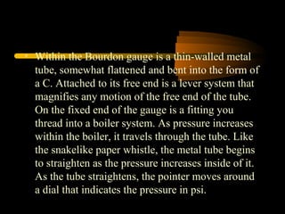 • Within the Bourdon gauge is a thin-walled metal
tube, somewhat flattened and bent into the form of
a C. Attached to its free end is a lever system that
magnifies any motion of the free end of the tube.
On the fixed end of the gauge is a fitting you
thread into a boiler system. As pressure increases
within the boiler, it travels through the tube. Like
the snakelike paper whistle, the metal tube begins
to straighten as the pressure increases inside of it.
As the tube straightens, the pointer moves around
a dial that indicates the pressure in psi.
 
