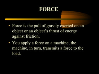 • Force is the pull of gravity exerted on an
object or an object’s thrust of energy
against friction.
• You apply a force on a machine; the
machine, in turn, transmits a force to the
load.
FORCE
 