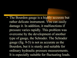 • The Bourdon gauge is a highly accurate but
rather delicate instrument. You can easily
damage it. In addition, it malfunctions if
pressure varies rapidly. This problem was
overcome by the development of another
type of gauge, the Schrader. The Schrader
gauge (fig. 9-5) is not as accurate as the
Bourdon, but it is sturdy and suitable for
ordinary hydraulic pressure measurements.
It is especially suitable for fluctuating loads.
 