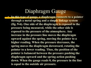 Diaphragm Gauge
• In this type of gauge, a diaphragm connects to a pointer
through a metal spring and a simple linkage system
(fig. 9-6). One side of the diaphragm is exposed to the
pressure being measured, while the other side is
exposed to the pressure of the atmosphere. Any
increase in the pressure line moves the diaphragm
upward against the spring, moving the pointer to a
higher reading. When the pressure decreases, the
spring moves the diaphragm downward, rotating the
pointer to a lower reading. Thus, the position of the
pointer is balanced between the pressure pushing the
diaphragm upward and the spring action pushing
down. When the gauge reads 0, the pressure in the line
is equal to the outside air pressure.
 