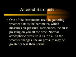 Aneroid Barometer
• One of the instruments used in gathering
weather data is the barometer, which
measures air pressure. Remember, the air is
pressing on you all the time. Normal
atmospheric pressure is 14.7 psi. As the
weather changes, the air pressure may be
greater or less than normal.
 