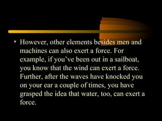 • However, other elements besides men and
machines can also exert a force. For
example, if you’ve been out in a sailboat,
you know that the wind can exert a force.
Further, after the waves have knocked you
on your ear a couple of times, you have
grasped the idea that water, too, can exert a
force.
 