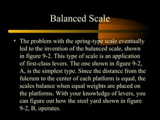 Balanced Scale
• The problem with the spring-type scale eventually
led to the invention of the balanced scale, shown
in figure 9-2. This type of scale is an application
of first-class levers. The one shown in figure 9-2,
A, is the simplest type. Since the distance from the
fulcrum to the center of each platform is equal, the
scales balance when equal weights are placed on
the platforms. With your knowledge of levers, you
can figure out how the steel yard shown in figure
9-2, B, operates.
 