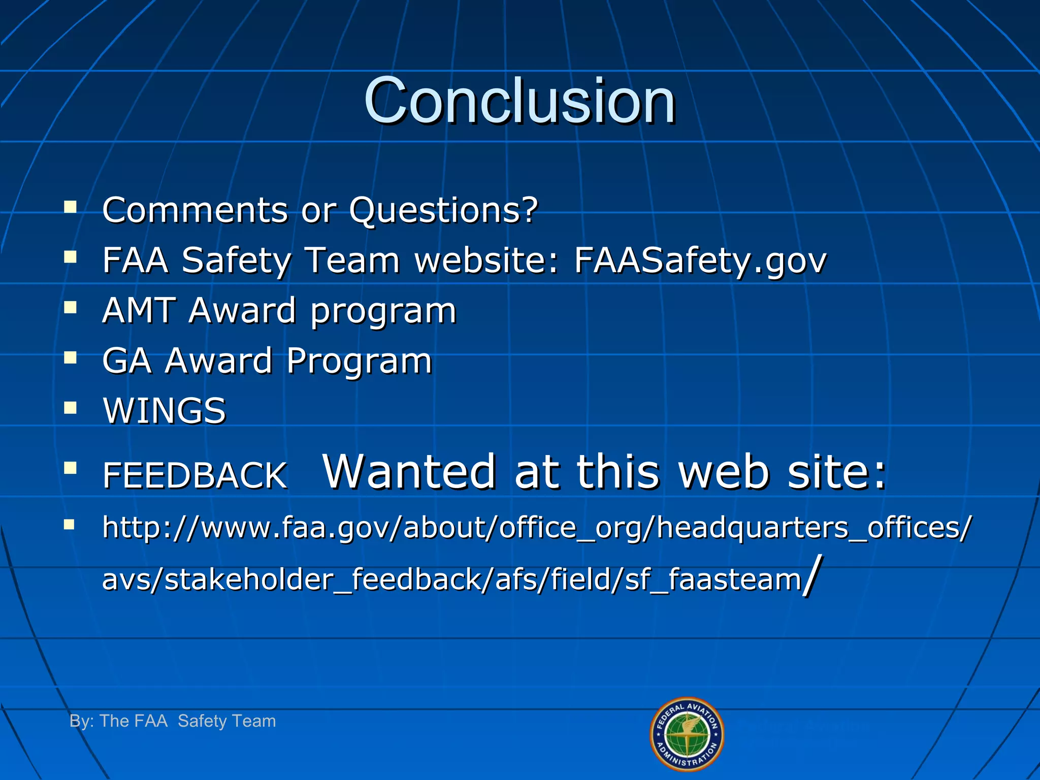 Federal Aviation
Administration
By: The FAA Safety Team
ConclusionConclusion
 Comments or Questions?Comments or Questions?
 FAA Safety Team website: FAASafety.govFAA Safety Team website: FAASafety.gov
 AMT Award programAMT Award program
 GA Award ProgramGA Award Program
 WINGSWINGS

FEEDBACKFEEDBACK Wanted at this web site:Wanted at this web site:
 http://www.faa.gov/about/office_org/headquarters_offices/http://www.faa.gov/about/office_org/headquarters_offices/
avs/stakeholder_feedback/afs/field/sf_faasteamavs/stakeholder_feedback/afs/field/sf_faasteam//
 