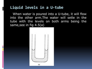 Liquid levels in a U-tube
When water is poured into a U-tube, it will flow
into the other arm.The water will setle in the
tube with the levels on both arms being the
same,see in fig 4.5(a)
 