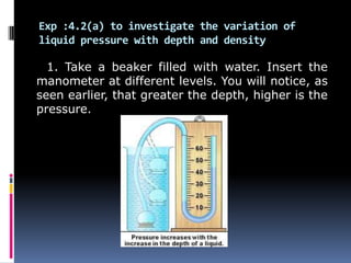Exp :4.2(a) to investigate the variation of
liquid pressure with depth and density
1. Take a beaker filled with water. Insert the
manometer at different levels. You will notice, as
seen earlier, that greater the depth, higher is the
pressure.
 