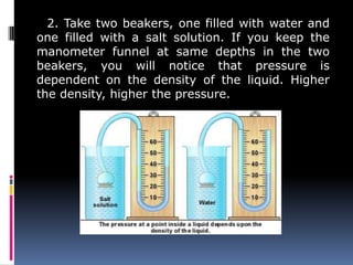 2. Take two beakers, one filled with water and
one filled with a salt solution. If you keep the
manometer funnel at same depths in the two
beakers, you will notice that pressure is
dependent on the density of the liquid. Higher
the density, higher the pressure.
 
