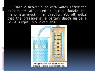3. Take a beaker filled with water. Insert the
manometer at a certain depth. Rotate the
manometer mouth in all direction. You will notice
that the pressure at a certain depth inside a
liquid is equal in all directions.
 