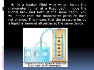 4. In a beaker filled with water, insert the
manometer funnel at a fixed depth, move the
funnel back and forth at the same depth. You
will notice that the manometer pressure does
not change. This means that the pressure inside
a liquid is same at all places at the same depth.
 