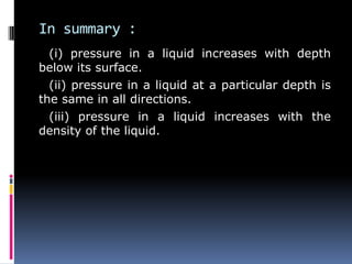 In summary :
(i) pressure in a liquid increases with depth
below its surface.
(ii) pressure in a liquid at a particular depth is
the same in all directions.
(iii) pressure in a liquid increases with the
density of the liquid.
 
