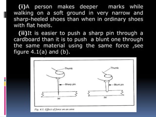 (i)A person makes deeper marks while
walking on a soft ground in very narrow and
sharp-heeled shoes than when in ordinary shoes
with flat heels.
(ii)It is easier to push a sharp pin through a
cardboard than it is to push a blunt one through
the same material using the same force ,see
figure 4.1(a) and (b).
 