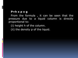 P=h x p x g
From the formula , it can be seen that the
pressure due to a liquid column is directly
proportional to:
(i) height h of the column.
(ii) the density p of the liquid.
 