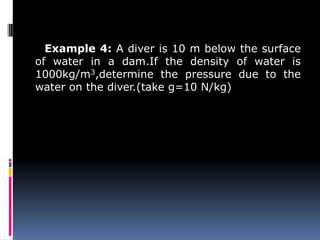Example 4: A diver is 10 m below the surface
of water in a dam.If the density of water is
1000kg/m3,determine the pressure due to the
water on the diver.(take g=10 N/kg)
 