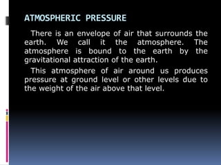 ATMOSPHERIC PRESSURE
There is an envelope of air that surrounds the
earth. We call it the atmosphere. The
atmosphere is bound to the earth by the
gravitational attraction of the earth.
This atmosphere of air around us produces
pressure at ground level or other levels due to
the weight of the air above that level.
 