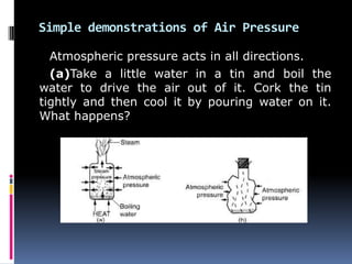 Simple demonstrations of Air Pressure
Atmospheric pressure acts in all directions.
(a)Take a little water in a tin and boil the
water to drive the air out of it. Cork the tin
tightly and then cool it by pouring water on it.
What happens?
 