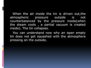 When the air inside the tin is driven out,the
atmospheric pressure outside is not
counterbalanced by the pressure inside(when
the steam cools , a partial vacuum is created
inside). The tin collapses.
You can understand now why an open empty
tin does not get squashed with the atmosphere
pressing on the outside.
 