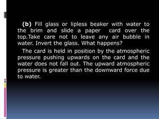 (b) Fill glass or lipless beaker with water to
the brim and slide a paper card over the
top.Take care not to leave any air bubble in
water. Invert the glass. What happens?
The card is held in position by the atmospheric
pressure pushing upwards on the card and the
water does not fall out. The upward atmospheric
pressure is greater than the downward force due
to water.
 